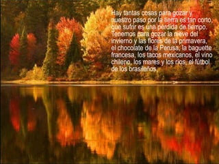 Hay tantas cosas para gozar y
nuestro paso por la tierra es tan corto,
que sufrir es una pérdida de tiempo.
Tenemos para gozar la nieve del
invierno y las flores de la primavera,
el chocolate de la Perusa, la baguette
francesa, los tacos mexicanos, el vino
chileno, los mares y los ríos, el fútbol
de los brasileños,
 