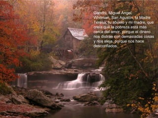 Gandhi, Miguel Ángel,
Whitman, San Agustín, la Madre
Teresa, tu abuelo y mi madre, que
creía que la pobreza está más
cerca del amor, porque el dinero
nos distrae con demasiadas cosas
y nos aleja, porque nos hace
desconfiados.
 