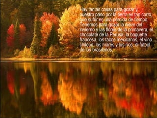 Hay tantas cosas para gozar y
nuestro paso por la tierra es tan corto,
que sufrir es una pérdida de tiempo.
Tenemos para gozar la nieve del
invierno y las flores de la primavera, el
chocolate de la Perusa, la baguette
francesa, los tacos mexicanos, el vino
chileno, los mares y los ríos, el fútbol
de los brasileños,
 