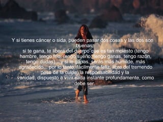 Y si tienes cáncer o sida, pueden pasar dos cosas y las dos son buenas:  si te gana, te libera del cuerpo que es tan molesto (tengo hambre, tengo frío, tengo sueño, tengo ganas, tengo razón, tengo dudas)... y si le ganas, serás más humilde, más agradecido... por lo tanto, fácilmente feliz, libre del tremendo peso de la culpa, la responsabilidad y la  vanidad, dispuesto a vivir cada instante profundamente, como debe ser.   