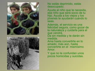 No estás deprimido, estás desocupado.  Ayuda al niño que te necesita, ese niño que será socio de tu hijo. Ayuda a los viejos y los jóvenes te ayudarán cuando lo seas.  Además, el servicio es una felicidad segura, como gozar de la naturaleza y cuidarla para el que vendrá.  Da sin medida y te darán sin medida.  Ama hasta convertirte en lo amado; más aún, hasta convertirte en el  mismísimo Amor.  Y que no te confundan unos pocos homicidas y suicidas.   