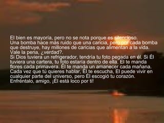 El bien es mayoría, pero no se nota porque es silencioso.  Una bomba hace más ruido que una caricia, pero por cada bomba que destruye, hay millones de caricias que alimentan a la vida. Vale la pena, ¿verdad?.  Si Dios tuviera un refrigerador, tendría tu foto pegada en él. Si Él tuviera una cartera, tu foto estaría dentro de ella. El te manda flores cada primavera. Él te manda un amanecer cada mañana. Cada vez que tú quieres hablar, Él te escucha, El puede vivir en cualquier parte del universo, pero Él escogió tu corazón. Enfréntalo, amigo, ¡Él está loco por ti! 
