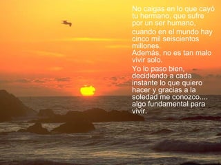 No caigas en lo que cayó tu hermano, que sufre por un ser humano,  cuando en el mundo hay cinco mil seiscientos millones.  Además, no es tan malo vivir solo.  Yo lo paso bien, decidiendo a cada instante lo que quiero hacer y gracias a la soledad me conozco.... algo fundamental para vivir.  