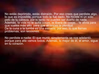 No estás deprimido, estás distraído. Por eso crees que perdiste algo, lo que es imposible, porque todo te fue dado. No hiciste ni un sólo pelo de tu cabeza, por lo tanto no puedes ser dueño de nada.  Además, la vida no te quita cosas: te libera de cosas... te alivia para que vueles más alto, para que alcances la plenitud.  De la cuna a la tumba es una escuela; por eso, lo que llamas problemas, son lecciones.  No perdiste a nadie: El que murió, simplemente se nos adelantó, porque para allá vamos todos. Además, lo mejor de él, el amor, sigue en tu corazón.  