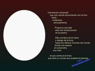el que continua la línea  que será un círculo que acabará el planeta. Caminando comprobé    que nos vamos encontrando con el otro,    lenta,    misteriosa,    sensualmente,  Porque lo que teje  esta red revolucionaria es la poesía.    Ella nos lleva de la mano  y debajo de la luna,    hasta los últimos rincones del mundo,   donde nos espera  el compinche,  uno más, www. laboutiquedelpowerpoint. com 
