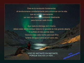Esta es la revolución fundamental,  el revolucionarse constantemente para armonizar con la vida,  que es cambio permanente,  por eso nos vamos encontrando fatalmente  para iluminar cada rincón.  Que nada te distraiga de ti mismo,  debes estar atento porque todavía no gozaste la más grande alegría  ni sufriste el más grande dolor.  Vacía la copa cada noche para que Dios  la llene de agua nueva en el nuevo día.  … VIVE DE INSTANTE EN INSTANTE, PORQUE ESO ES LA VIDA… www. laboutiquedelpowerpoint. com 