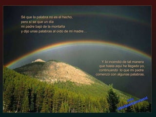 Sé que la palabra no es el hecho, pero sí se que un día mi padre bajó de la montaña  y dijo unas palabras al oído de mi madre… Y la incendió de tal manera  que hasta aquí he llegado yo,   continuando  lo que mi padre  comenzó con algunas palabras. www. laboutiquedelpowerpoint. com 