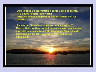Don’t make decisions when you are angry.
Dios te puso un ser humano a cargo y eres tú mismo.
A ti debes hacerte libre y feliz.
Después podrás compartir la vida verdadera con los
demás

 Recuerda : "Amarás al prójimo como a ti mismo".
Reconcíliate contigo, ponte frente al espejo y piensa que
esa criatura que estás viendo es obra de Dios y decide
ahora mismo ser feliz, porque la felicidad es una
adquisición
 