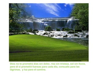 Dios no te prometió días sin dolor, risa sin tristeza, sol sin lluvia,
pero él sí prometió fuerzas para cada día, consuelo para las
lágrimas, y luz para el camino.
 