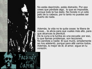 No estás deprimido, estás distraído. Por eso crees que perdiste algo,  lo que es imposible, porque todo te fue dado. No hiciste ni un sólo pelo de tu cabeza, por lo tanto no puedes ser dueño de nada.  Además, la vida no te quita cosas: te libera de cosas... te alivia para que vueles más alto, para que alcances la plenitud.  De la cuna a la tumba es una escuela; por eso, lo que llamas problemas, son lecciones.  No perdiste a nadie: El que murió, simplemente se nos adelantó, porque para allá vamos todos. Además, lo mejor de él, el amor, sigue en tu corazón.  
