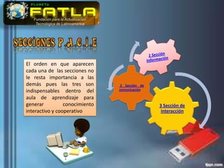 Fundación para la Actualización
    Tecnológica de Latinoamérica




El orden en que aparecen
cada una de las secciones no
le resta importancia a las
demás pues las tres son               2 Sección de
indispensables dentro del            comunicación

aula de aprendizaje para
generar          conocimiento                        3 Sección de
interactivo y cooperativo                             interacción
 