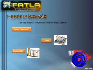 Fundación para la Actualización
 Tecnológica de Latinoamérica




      Se debe exponer información clara y precisa sobre:

Tutor: Quien es?



                                  Curso



Evaluación
 