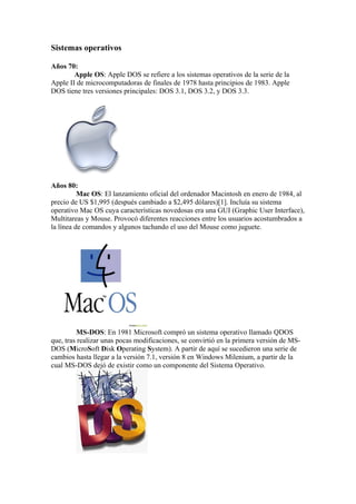 Sistemas operativos

Años 70:
        Apple OS: Apple DOS se refiere a los sistemas operativos de la serie de la
Apple II de microcomputadoras de finales de 1978 hasta principios de 1983. Apple
DOS tiene tres versiones principales: DOS 3.1, DOS 3.2, y DOS 3.3.




Años 80:
          Mac OS: El lanzamiento oficial del ordenador Macintosh en enero de 1984, al
precio de US $1,995 (después cambiado a $2,495 dólares)[1]. Incluía su sistema
operativo Mac OS cuya características novedosas era una GUI (Graphic User Interface),
Multitareas y Mouse. Provocó diferentes reacciones entre los usuarios acostumbrados a
la línea de comandos y algunos tachando el uso del Mouse como juguete.




         MS-DOS: En 1981 Microsoft compró un sistema operativo llamado QDOS
que, tras realizar unas pocas modificaciones, se convirtió en la primera versión de MS-
DOS (MicroSoft Disk Operating System). A partir de aquí se sucedieron una serie de
cambios hasta llegar a la versión 7.1, versión 8 en Windows Milenium, a partir de la
cual MS-DOS dejó de existir como un componente del Sistema Operativo.
 