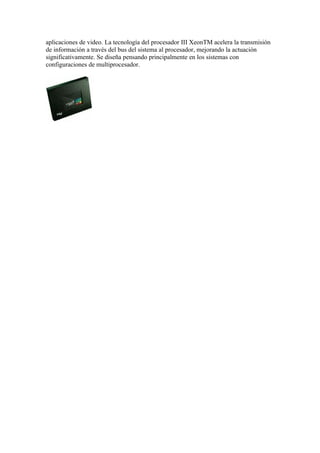 aplicaciones de video. La tecnología del procesador III XeonTM acelera la transmisión
de información a través del bus del sistema al procesador, mejorando la actuación
significativamente. Se diseña pensando principalmente en los sistemas con
configuraciones de multiprocesador.
 