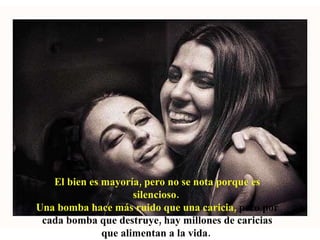 El bien es mayoría, pero no se nota porque es silencioso.  Una bomba hace más ruido que una caricia,  pero por cada bomba que destruye, hay millones de caricias que alimentan a la vida.  