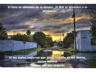 El bien se alimenta de si mismo…el Mal se destruye a si mismo Si los malos supieron que buen Negocio es ser bueno, serian buenos Aunque sea por negocio 