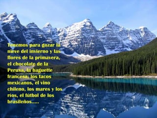Tenemos para gozar la nieve del invierno y las flores de la primavera, el chocolate de la Perusa, la baguette francesa, los tacos mexicanos, el vino chileno, los mares y los ríos, el fútbol de los brasileños…..   