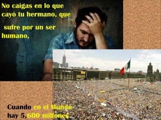 No caigas en lo que cayó tu hermano, que sufre por un ser humano, Cuando  en   el Mundo  hay 5, 600 millones 