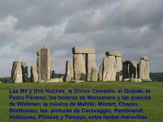 Las Mil y Una Noches, la Divina Comedia, el Quijote, el Pedro Páramo, los boleros de Manzanero y las poesías de Whitman; la música de Mahler, Mozart, Chopin, Beethoven; las  pinturas de Caravaggio, Rembrandt, Velázquez, Picasso y Tamayo, entre tantas maravillas.  