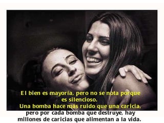 El bien es mayoría, pero no se nota porque es silencioso.  Una bomba hace más ruido que una caricia,  pero por cada bomba que destruye, hay millones de caricias que alimentan a la vida.  