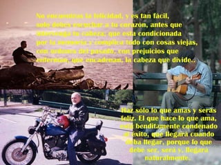 Haz sólo lo que amas y serás feliz. El que hace lo que ama, está benditamente condenado al éxito, que llegará cuando deba llegar, porque lo que debe ser, será y, llegará naturalmente.  No encuentras la felicidad, y es tan fácil, solo debes escuchar a tu corazón, antes que  intervenga tu cabeza; que esta condicionada  por la memoria y complica todo con cosas viejas, con ordenes del pasado, con prejuicios que  enferman, que encadenan, la cabeza que divide.. 