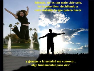 Además, no es tan malo vivir solo.  Yo la paso bien, decidiendo a cada instante lo que quiero hacer y gracias a la soledad me conozco...  algo fundamental para vivir.  