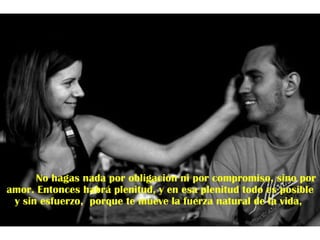No hagas nada por obligación ni por compromiso, sino por amor. Entonces habrá plenitud, y en esa plenitud todo es posible y sin esfuerzo,  porque te mueve la fuerza natural de la vida,  