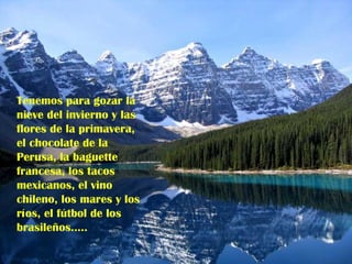 Tenemos para gozar la nieve del invierno y las flores de la primavera, el chocolate de la Perusa, la baguette francesa, los tacos mexicanos, el vino chileno, los mares y los ríos, el fútbol de los brasileños…..   