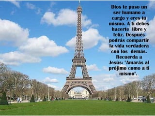 Dios te puso un
  ser humano a
 cargo y eres tú
mismo. A ti debes
 hacerte libre y
  feliz. Después
podrás compartir
la vida verdadera
 con los demás.
   Recuerda a
Jesús: "Amarás al
prójimo como a ti
     mismo".
 