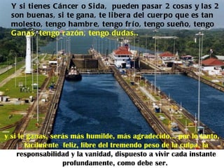 Y si ti enes Cáncer o Si da, pueden pasar 2 cosas y las 2
  son buenas, si te gana, te li ber a del cuer po que es tan
  molesto, tengo hambr e, tengo fr í o, tengo sueño, tengo
  G anas, tengo r azón, tengo dudas..




y si le ganas, serás más humilde, más agradecido... por lo tanto,
       fácilmente feliz, libre del tremendo peso de la culpa, la
    responsabilidad y la vanidad, dispuesto a vivir cada instante
                  profundamente, como debe ser.
 