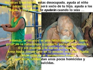 No estas D epr i mi do, estas desocupado, ayuda al ni ño
que te necesi ta, ese ni ño ser á soci o de tu hi jo, ayuda a l os
    vi ejos, y l os j óvenes te ayudarán cuando lo seas …




     A demás, el ser vi ci o es una feli ci dad segur a, como
   gozar de l a natur aleza y cui dar la par a el que vendr á.
           D a si n medi da y te dar án si n medi da.
    A ma hasta conver ti r te en lo amado; más aún, hasta
            conver ti r te en el mi smí si mo A mor .
       Y que no te confundan unos pocos homi ci das y
                             sui ci das.
 