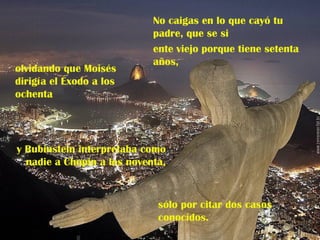 No caigas en lo que cayó tu
                            padre, que se si
                            ente viejo porque tiene setenta
                            años,
olvidando que Moisés
dirigía el Éxodo a los
ochenta




y Rubinstein interpretaba como
  nadie a Chopin a los noventa,



                             sólo por citar dos casos
                             conocidos.
 