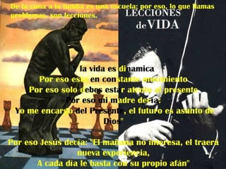 De la cuna a la tumba es una escuela; por eso, lo que llamas
problemas, son lecciones.




                Y la vida es dinamica
       Por eso esta en constante movimiento
     Por eso solo debes estar atento al presente
              Por eso mi madre decía:
 "Yo me encargo del Presente, el futuro es asunto de
                         Dios"

Por eso Jesús decía: "El mañana no interesa, el traerá
                 nueva experiencia,
       A cada día le basta con su propio afán"
 