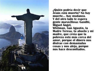 ¿Quién podría decir que Jesús está muerto? No hay muerte... hay mudanza.  Y del otro lado te espera gente maravillosa: Gandhi, Miguel Ángel,  Whitman, San Agustín, la Madre Teresa, tu abuelo y mi madre, que creía que la pobreza está más cerca del amor, porque el dinero nos distrae con demasiadas cosas y nos aleja, porque nos hace desconfiados.  