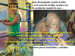 Además, el servicio es una felicidad segura,  como gozar de la naturaleza y cuidarla para el que vendrá.  Da sin medida y te darán sin medida.  Ama hasta convertirte en lo amado; más aún, hasta convertirte en el  mismísimo Amor.  Y que no te confun dan   unos pocos homicidas y   suicidas.   No estas Deprimido,  estas desocupado, ayuda al niño que te necesita, ese niño  será socio de tu hijo, ayuda a los viejos, y los jóvenes  te  ayudarán  cuando lo seas … 