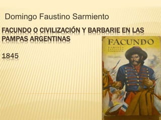 Domingo Faustino Sarmiento 
FACUNDO O CIVILIZACIÓN Y BARBARIE EN LAS 
PAMPAS ARGENTINAS 
1845 
 