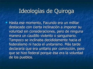 Ideologías de Quiroga Hasta ese momento, Facundo era un militar destacado con cierta inclinación a imponer su voluntad sin consideraciones, pero de ninguna manera un caudillo violento o sanguinario. Tampoco se inclinaba decididamente hacia el federalismo ni hacia el unitarismo. Más tarde declararía que era unitario por convicción, pero que se hizo federal porque ésa era la voluntad de los pueblos.   