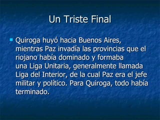 Un Triste Final Quiroga huyó hacia Buenos Aires, mientras Paz invadía las provincias que el riojano había dominado y formaba una Liga Unitaria, generalmente llamada Liga del Interior, de la cual Paz era el jefe militar y político. Para Quiroga, todo había terminado. 