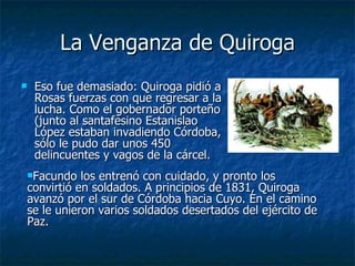 La Venganza de Quiroga Eso fue demasiado: Quiroga pidió a Rosas fuerzas con que regresar a la lucha. Como el gobernador porteño (junto al santafesino Estanislao López estaban invadiendo Córdoba, sólo le pudo dar unos 450 delincuentes y vagos de la cárcel.  Facundo los entrenó con cuidado, y pronto los convirtió en soldados. A principios de 1831, Quiroga avanzó por el sur de Córdoba hacia Cuyo. En el camino se le unieron varios soldados desertados del ejército de Paz. 