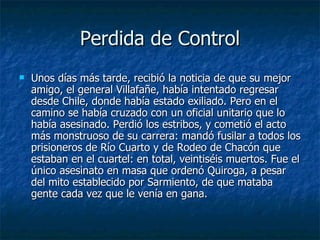 Perdida de Control Unos días más tarde, recibió la noticia de que su mejor amigo, el general Villafañe, había intentado regresar desde Chile, donde había estado exiliado. Pero en el camino se había cruzado con un oficial unitario que lo había asesinado. Perdió los estribos, y cometió el acto más monstruoso de su carrera: mandó fusilar a todos los prisioneros de Río Cuarto y de Rodeo de Chacón que estaban en el cuartel: en total, veintiséis muertos. Fue el único asesinato en masa que ordenó Quiroga, a pesar del mito establecido por Sarmiento, de que mataba gente cada vez que le venía en gana.  