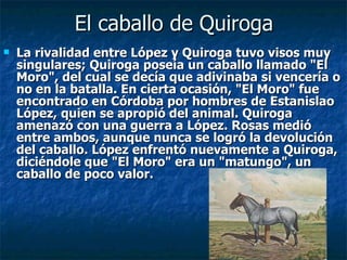El caballo de Quiroga La rivalidad entre López y Quiroga tuvo visos muy singulares; Quiroga poseía un caballo llamado "El Moro", del cual se decía que adivinaba si vencería o no en la batalla. En cierta ocasión, "El Moro" fue encontrado en Córdoba por hombres de Estanislao López, quien se apropió del animal. Quiroga amenazó con una guerra a López. Rosas medió entre ambos, aunque nunca se logró la devolución del caballo. López enfrentó nuevamente a Quiroga, diciéndole que "El Moro" era un "matungo", un caballo de poco valor. 
