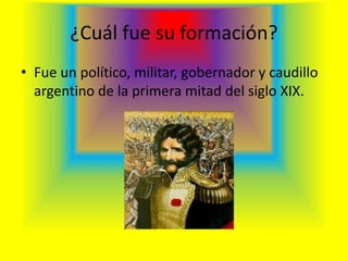 ¿Cuál fue su formación?
• Fue un político, militar, gobernador y caudillo
argentino de la primera mitad del siglo XIX.
 