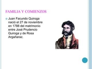 FAMILIA Y COMIENZOS
Juan Facundo Quiroga
nació el 27 de noviembre
en 1788 del matrimonio
entre José Prudencio
Quiroga y de Rosa
Argañaraz.