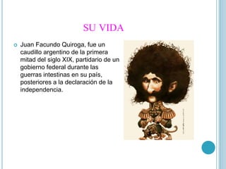 SU VIDA
Juan Facundo Quiroga, fue un
caudillo argentino de la primera
mitad del siglo XIX, partidario de un
gobierno federal durante las
guerras intestinas en su país,
posteriores a la declaración de la
independencia.