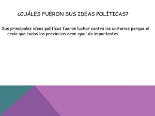 ¿CUÁLES FUERON SUS IDEAS POLÍTICAS?
Sus principales ideas políticas fueron luchar contra los unitarios porque el
creía que todas las provincias eran igual de importantes.
 