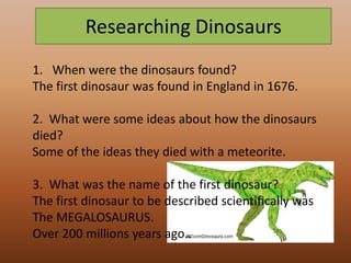 Researching Dinosaurs
1. When were the dinosaurs found?
The first dinosaur was found in England in 1676.

2. What were some ideas about how the dinosaurs
died?
Some of the ideas they died with a meteorite.

3. What was the name of the first dinosaur?
The first dinosaur to be described scientifically was
The MEGALOSAURUS.
Over 200 millions years ago..
 