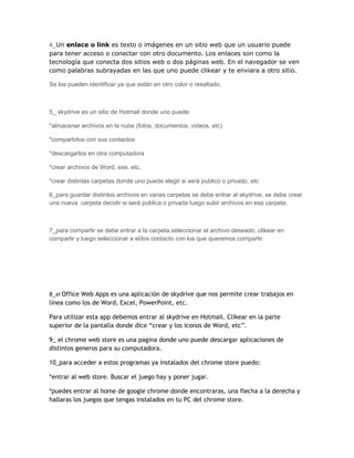 4_Un enlace o link es texto o imágenes en un sitio web que un usuario puede
para tener acceso o conectar con otro documento. Los enlaces son como la
tecnología que conecta dos sitios web o dos páginas web. En el navegador se ven
como palabras subrayadas en las que uno puede clikear y te enviara a otro sitio.

Se los pueden identificar ya que están en otro color o resaltado.



5_ skydrive es un sitio de Hotmail donde uno puede:

*almacenar archivos en la nube (fotos, documentos, videos, etc)

*compartirlos con sus contactos

*descargarlos en otra computadora

*crear archivos de Word, exe, etc.

*crear distintas carpetas donde uno puede elegir si será publico o privado, etc

6_para guardar distintos archivos en varias carpetas se debe entrar al skydrive, se debe crear
una nueva carpeta decidir si será publica o privada luego subir archivos en esa carpeta.



7_para compartir se debe entrar a la carpeta,seleccionar el archivo deseado, clikear en
compartir y luego seleccionar a el/los contacto con los que queremos compartir.




8_el Office Web Apps es una aplicación de skydrive que nos permite crear trabajos en
línea como los de Word, Excel, PowerPoint, etc.

Para utilizar esta app debemos entrar al skydrive en Hotmail. Clikear en la parte
superior de la pantalla donde dice “crear y los iconos de Word, etc”.

9_ el chrome web store es una pagina donde uno puede descargar aplicaciones de
distintos generos para su computadora.

10_para acceder a estos programas ya instalados del chrome store puedo:

*entrar al web store. Buscar el juego hay y poner jugar.

*puedes entrar al home de google chrome donde encontraras, una flecha a la derecha y
hallaras los juegos que tengas instalados en tu PC del chrome store.
 