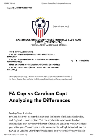8/24/23, 11:23 AM FA Cup vs Carabao Cup: Analyzing the Differences
https://cupfc.net/fa-cup-vs-carabao-cup/ 1/12
(https://cupfc.net/)
CAMBRIDGE UNIVERSITY PRESS FOOTBALL CLUB FANS
(HTTPS://CUPFC.NET/)
FOOTBALL TOURNAMENTS AND STADIUM
Home (https://cupfc.net/) / Football Tournaments (https://cupfc.net/football-tournaments/) /
FA Cup vs Carabao Cup: Analyzing the Differences (https://cupfc.net/fa-cup-vs-carabao-cup/)
Reading Time: 7 minutes
Football has been a sport that captures the hearts of millions worldwide,
and England is no exception. The country boasts some iconic football
competitions that have stood the test of time and continue to captivate fans
year after year. Two of these iconic tournaments in English football are the
FA Cup vs Carabao Cup (https://cupfc.net/fa-cup-vs-carabao-cup/)(officially
August 24, 2023 11:23:29 AM
 SUBSCRIBE
HOME (HTTPS://CUPFC.NET)
FOOTBALL STADIUMS (HTTPS://CUPFC.NET/FOOTBALL-
STADIUMS/)
FOOTBALL TOURNAMENTS (HTTPS://CUPFC.NET/FOOTBALL-
TOURNAMENTS/)
TYPES OF SPORTS (HTTPS://CUPFC.NET/TYPES-OF-SPORTS/)
FOOTBALLER SALARIES (HTTPS://CUPFC.NET/FOOTBALLER-
SALARIES/)

FA Cup vs Carabao Cup:
Analyzing the Differences
 