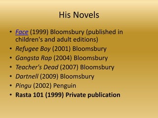 HisNovelsFace (1999) Bloomsbury (published in children's and adulteditions)RefugeeBoy (2001) BloomsburyGangsta Rap (2004) BloomsburyTeacher'sDead (2007) BloomsburyDartnell (2009) BloomsburyPingu (2002) PenguinRasta 101 (1999) Privatepublication