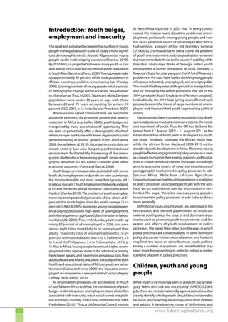 Introduction: Youth bulges,                                    to West Africa reported in 2003 that ‘In every county
                                                                   visited, the mission heard about the problem of unem-
    employment and insecurity                                      ployment, particularly among young people, and how
                                                                   this was a perennial source of instability in West Africa’.
    The rapid and sustained increase in the number of young        Furthermore, a report of the UN Secretary General
    people in the global south is one of today’s most signifi-     (S/2006/922) stressed that in Sierra Leone the problem
    cant demographic trends. Around 90 percent of young            of youth unemployment and marginalisation remained
    people reside in developing countries (Shankar 2010).          the most immediate threat to the country’s stability, while
    By 2030 Africa is projected to have as many youth as East      President Abdoulaye Wade of Senegal called youth
    Asia and by 2050 could also exceed the youth population        employment a ‘matter of national security’. Similarly, a
    in South Asia (Garcia and Fares, 2008). Young people make      Rwandan State Secretary argued that ‘A lot of Rwanda’s
    up approximately 30 percent of the total population in         problems in the past have had to do with young people
    African countries, and this is increasing fast (Panday         who are uneducated, unemployed, and unemployable.
    2006). Growing numbers of young people entail a process        This meant that they were fertile ground for manipulation
    of demographic change within societies; ‘rejuvenation’         and for misuse by the selfish politicians that led to the
    in a literal sense. Thus, in 2005, 76 percent of the Zambian   1994 genocide’ (Youth Employment Network undated).
    population were under 30 years of age, with those              Undoubtedly, the 2011 Arab Spring has reaffirmed such
    between 20 and 29 years accounting for a mere 18               perspectives on the threat of large numbers of unem-
    percent (CSO 2007, p.12 in: Locke and Verschoor 2007).         ployed and impoverished youth to prevailing political
        Whereas some expert commentators are pessimistic           orders.
    about the prospects for economic growth and poverty               Consequently, there is growing recognition that devel-
    reduction in Africa (e.g. Collier 2008), youth bulges are      opmental policies must, at a minimum, cater to the needs
    recognised by many as a window of opportunity. They            and aspirations of youth. Thus, the UN has declared the
    are seen to potentially offer a demographic dividend:          period from 12 August 2010 – 11 August 2011 as the
    where a larger workforce with fewer dependents could           International Year of Youth, with as its slogan ‘Our youth,
    generate strong economic growth (Fares and Garcia,             our voice’. Similarly, 2008 was the African Youth Year,
    2008; Gunatilake et al, 2010). Yet, experiences to date are    while the African Union declared 2009-2019 as the
    mixed: while in East Asia, the policy and institutional        decade of youth development in Africa. Moreover, young
    environment facilitated the harnessing of the demo-            people’s effective engagement in policy processes is seen
    graphic dividend to achieve strong growth, similar demo-       as a means to channel their energy, passions and frustra-
    graphic dynamics in Latin America failed to yield better       tions in a more beneficial manner. This paper accordingly
    economic outcomes (Fares and Garcia, 2008).                    aims to assess the extent of, roles and experiences of
        Youth bulges are however also associated with severe       young people’s involvement in policy processes in sub-
    levels of unemployment and youth are seen as amongst           Saharan Africa. While from a Future Agriculture
    the ‘most vulnerable and most powerless [groups, ed.]          Consortium perspective the ultimate interest is in relation
    in labour markets’(Youth Employment Network undated,           to policy processes associated specifically with the agri-
    p.12) and the recent global economic crisis has hit youth      food sector, such sector specific information is very
    hardest (Shankar 2010). The problem of youth unemploy-         limited. The paper therefore assesses young people’s
    ment has been particularly severe in Africa, where at 21       involvement in policy processes in sub-Saharan Africa
    percent it is much higher than the world average (14.4         more generally.
    percent) (UNECA 2005). Moreover, young people experi-             Definitional issues around youth are addressed in the
    ence disproportionately high levels of unemployment,           next section, and then the paper moves on to discuss
    and often experience age-based discrimination in labour        national youth policy; the issue of and dominant argu-
    markets (UN, 2005). Thus, in Sri Lanka, youth made up          ments used to promote youth involvement; and the
    nearly 80 percent of all unemployed in 2006, and were          extent and effects of youth involvement in policy
    almost eight times more likely to be unemployed than           processes. The paper then reflects on the ways in which
    adults. Thailand’s ratio of unemployed youth (15–24            policy processes are conceptualized in some dominant
    years) to unemployed adults was 6 to 1; Indonesia’s, 5.6       policy discourses in international arenas, and how this
    to 1; and the Philippines’, 3.4 to 1 (Gunatilake, 2010, p.     may limit the focus on some forms of youth politics.
    1). Also in Africa, ‘young people have much higher unem-       Finally a number of questions are identified that may
    ployment rates, operate more in the informal economy,          need more foregrounding in order to enhance under-
    have lower wages, and have more precarious jobs than           standing of youth in policy processes.
    adults’(Keune and Monticone 2004). Ironically, while both
    health and educational status of African youth are better
    than ever (Garcia and Fares, 2008)1 the ‘educated unem-
                                                                   Children, youth and young
    ployed’are now seen as a new and distinct social category      people
    (Jeffrey 2008; Jeffrey 2010).
        As urbanisation processes are accelerating in much         While youth is increasingly seen as a specific social cate-
    of sub-Saharan Africa and Asia, the combination of youth       gory ‘laden with risk and uncertainty’ (UNESCO 2004,
    bulges and widespread unemployment are also often              p.6), there are no internationally agreed definitions that
    associated with insecurity, urban social unrest and polit-     clearly identify which people should be considered to
    ical instability (Panday 2006; Urdal and Hoelscher 2009;       be youth, and how they are distinguished from children
    Frederiksen 2010).2 Thus, a UN Security Council mission        and adults. A bewildering range of definitions and
3                                                                                  www.future-agricultures.org
 